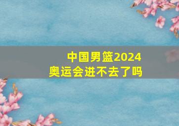 中国男篮2024奥运会进不去了吗