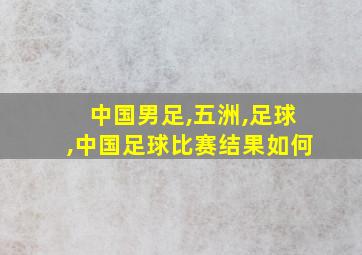 中国男足,五洲,足球,中国足球比赛结果如何