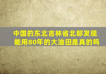 中国的东北吉林省北部发现能用80年的大油田是真的吗