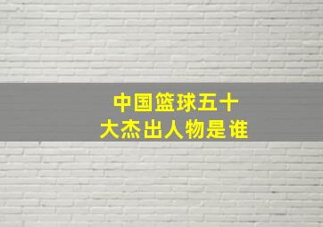 中国篮球五十大杰出人物是谁