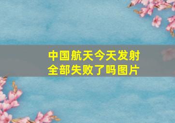 中国航天今天发射全部失败了吗图片