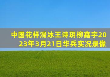 中国花样滑冰王诗玥柳鑫宇2023年3月21日华兵实况录像