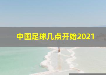 中国足球几点开始2021