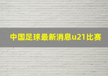 中国足球最新消息u21比赛