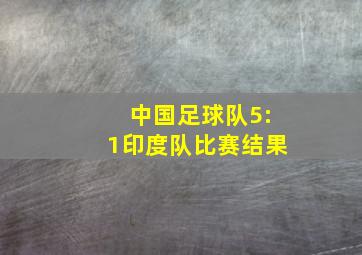 中国足球队5:1印度队比赛结果