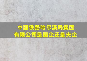 中国铁路哈尔滨局集团有限公司是国企还是央企