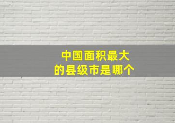 中国面积最大的县级市是哪个