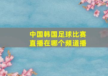 中国韩国足球比赛直播在哪个频道播