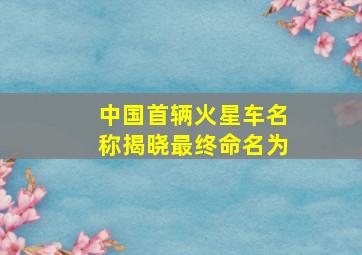 中国首辆火星车名称揭晓最终命名为