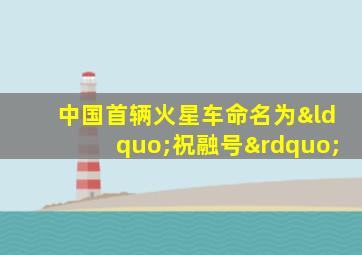 中国首辆火星车命名为“祝融号”