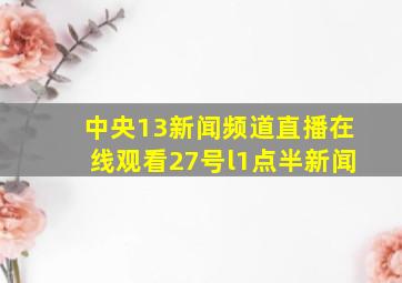 中央13新闻频道直播在线观看27号l1点半新闻