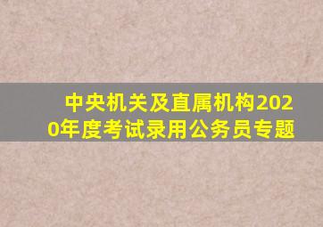 中央机关及直属机构2020年度考试录用公务员专题