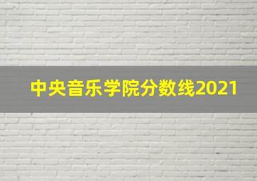 中央音乐学院分数线2021