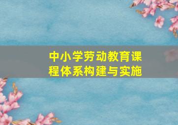 中小学劳动教育课程体系构建与实施