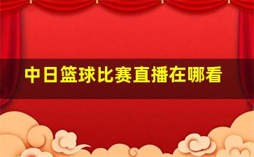 中日篮球比赛直播在哪看