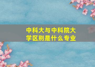 中科大与中科院大学区别是什么专业