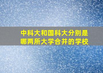 中科大和国科大分别是哪两所大学合并的学校