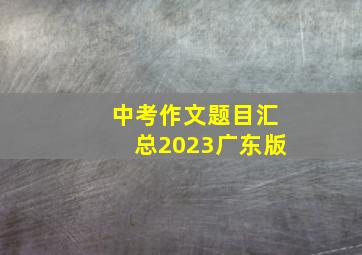 中考作文题目汇总2023广东版