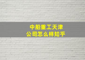 中船重工天津公司怎么样知乎