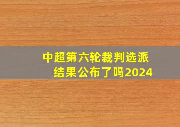 中超第六轮裁判选派结果公布了吗2024