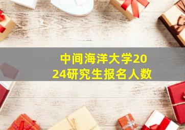 中间海洋大学2024研究生报名人数