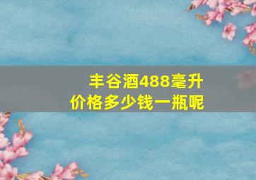 丰谷酒488毫升价格多少钱一瓶呢