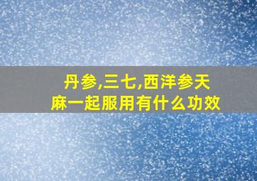 丹参,三七,西洋参天麻一起服用有什么功效