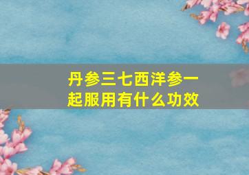 丹参三七西洋参一起服用有什么功效