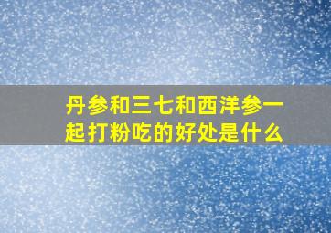 丹参和三七和西洋参一起打粉吃的好处是什么