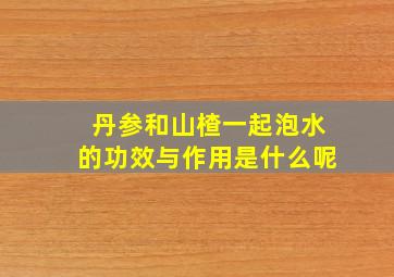 丹参和山楂一起泡水的功效与作用是什么呢