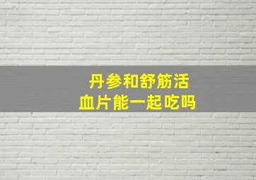 丹参和舒筋活血片能一起吃吗