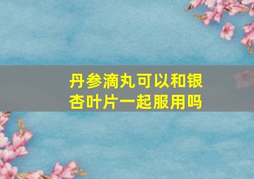 丹参滴丸可以和银杏叶片一起服用吗