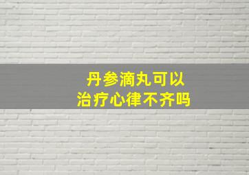 丹参滴丸可以治疗心律不齐吗