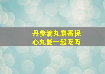 丹参滴丸麝香保心丸能一起吃吗