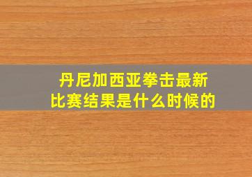 丹尼加西亚拳击最新比赛结果是什么时候的