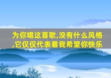 为你唱这首歌,没有什么风格,它仅仅代表着我希望你快乐