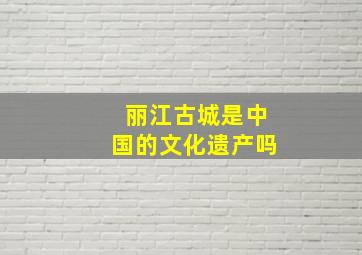 丽江古城是中国的文化遗产吗