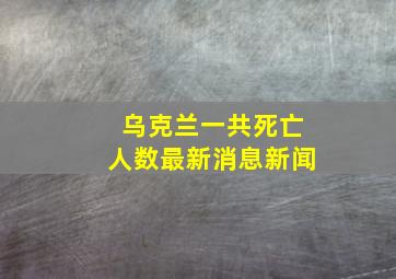 乌克兰一共死亡人数最新消息新闻