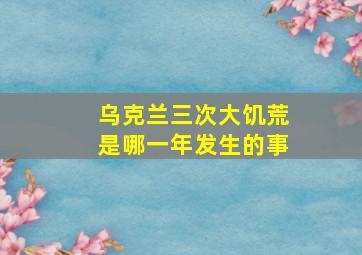 乌克兰三次大饥荒是哪一年发生的事