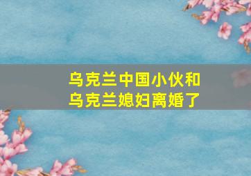 乌克兰中国小伙和乌克兰媳妇离婚了