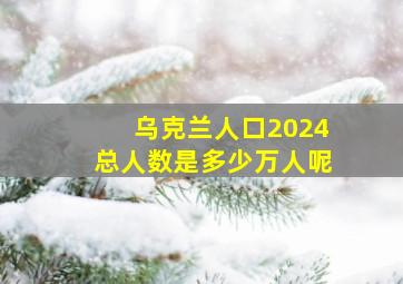 乌克兰人口2024总人数是多少万人呢