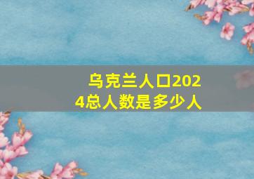 乌克兰人口2024总人数是多少人