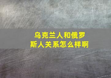 乌克兰人和俄罗斯人关系怎么样啊