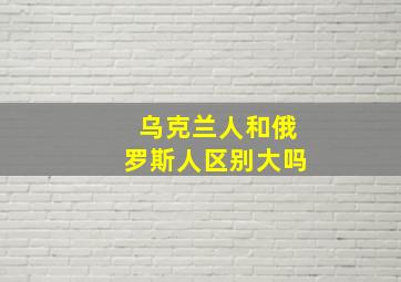 乌克兰人和俄罗斯人区别大吗