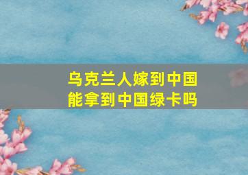 乌克兰人嫁到中国能拿到中国绿卡吗