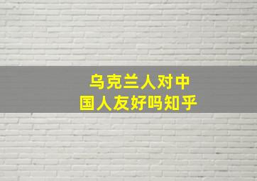 乌克兰人对中国人友好吗知乎