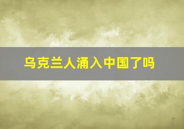 乌克兰人涌入中国了吗