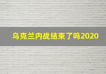 乌克兰内战结束了吗2020