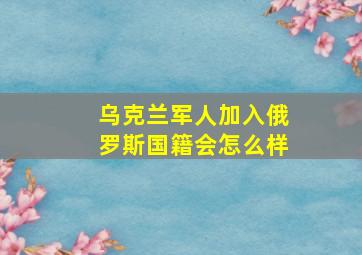 乌克兰军人加入俄罗斯国籍会怎么样