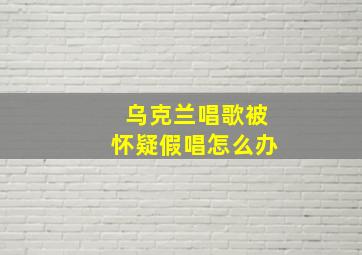 乌克兰唱歌被怀疑假唱怎么办